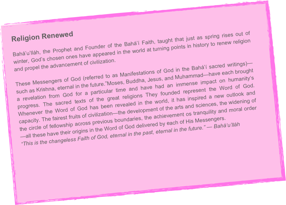 Religion Renewed
Bahá’u’lláh, the Prophet and Founder of the Bahá’í Faith, taught that just as spring rises out of winter, God’s chosen ones have appeared in the world at turning points in history to renew religion and propel the advancement of civilization.

These Messengers of God (referred to as Manifestations of God in the Bahá’í sacred writings)—such as Krishna, eternal in the future.”Moses, Buddha, Jesus, and Muhammad—have each brought a revelation from God for a particular time and have had an immense impact on humanity’s progress. The sacred texts of the great religions They founded represent the Word of God. Whenever the Word of God has been revealed in the world, it has inspired a new outlook and capacity. The fairest fruits of civilization—the development of the arts and sciences, the widening of the circle of fellowship across previous boundaries, the achievement os tranquility and moral order—all these have their origins in the Word of God delivered by each of His Messengers.
“This is the changeless Faith of God, eternal in the past, eternal in the future.” — Bahá’u’lláh
