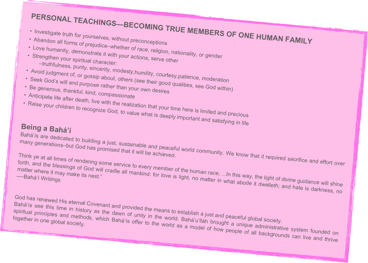 PERSONAL TEACHINGS—BECOMING TRUE MEMBERS OF ONE HUMAN FAMILY
• Investigate truth for yourselves, without preconceptions
• Abandon all forms of prejudice–whether of race, religion, nationality, or gender
• Love humanity, demonstrate it with your actions, serve other
• Strengthen your spiritual character:         –truthfulness, purity, sincerity, modesty,humility, courtesy,patience, moderation
• Avoid judgment of, or gossip about, others (see their good qualities, see God within)
• Seek God’s will and purpose rather than your own desires
• Be generous, thankful, kind, compassionate
• Anticipate life after death, live with the realization that your time here is limited and precious
• Raise your children to recognize God, to value what is deeply important and satisfying in life


Being a Bahá’í
Bahá’ís are dedicated to building a just, sustainable and peaceful world community. We know that it required sacrifice and effort over many generations–but God has promised that it will be achieved.

Think ye at all times of rendering some service to every member of the human race, ...In this way, the light of divine guidance will shine forth, and the blessings of God will cradle all mankind: for love is light, no matter in what abode it dwelleth; and hate is darkness, no matter where it may make its nest.”
­—Bahá’í Writings


God has renewed His eternal Covenant and provided the means to establish a just and peaceful global society.
Bahá’ís see this time in history as the dawn of unity in the world. Bahá’u’lláh brought a unique administrative system founded on spiritual principles and methods, which Bahá’ís offer to the world as a model of how people of all backgrounds can live and thrive together in one global society.