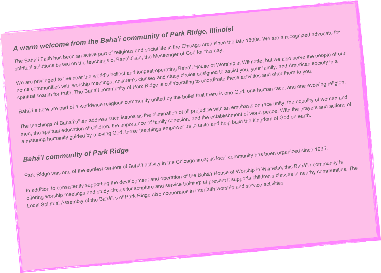 A warm welcome from the Baha’i community of Park Ridge, Illinois! 

The Bahá’í Faith has been an active part of religious and social life in the Chicago area since the late 1800s. We are a recognized advocate for spiritual solutions based on the teachings of Bahá’u’lláh, the Messenger of God for this day. 

We are privileged to live near the world’s holiest and longest-operating Bahá’í House of Worship in Wilmette, but we also serve the people of our home communities with worship meetings, children’s classes and study circles designed to assist you, your family, and American society in a spiritual search for truth. The Bahá’í community of Park Ridge is collaborating to coordinate these activities and offer them to you.

Bahá’í s here are part of a worldwide religious community united by the belief that there is one God, one human race, and one evolving religion.

The teachings of Bahá’í’u’lláh address such issues as the elimination of all prejudice with an emphasis on race unity, the equality of women and men, the spiritual education of children, the importance of family cohesion, and the establishment of world peace. With the prayers and actions of a maturing humanity guided by a loving God, these teachings empower us to unite and help build the kingdom of God on earth.

Bahá’í community of Park Ridge 

Park Ridge was one of the earliest centers of Bahá’í activity in the Chicago area; its local community has been organized since 1935. 

In addition to consistently supporting the development and operation of the Bahá’í House of Worship in Wilmette, this Bahá’í i community is offering worship meetings and study circles for scripture and service training; at present it supports children’s classes in nearby communities. The Local Spiritual Assembly of the Bahá’í s of Park Ridge also cooperates in interfaith worship and service activities.

